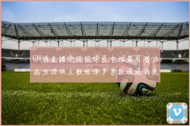 GM调查揭晓现役球员中谁最有潜力成为顶级主教练保罗票数遥遥领先