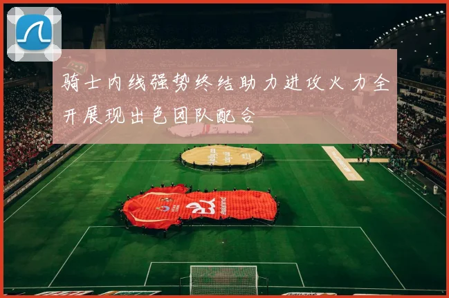 骑士内线强势终结助力进攻火力全开展现出色团队配合