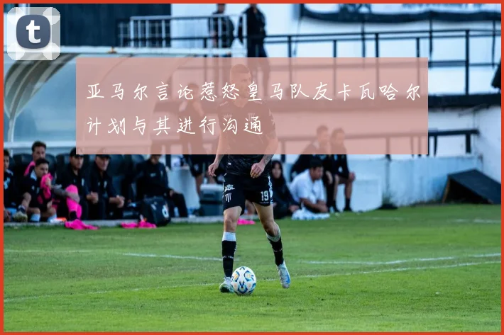 亚马尔言论惹怒皇马队友卡瓦哈尔计划与其进行沟通