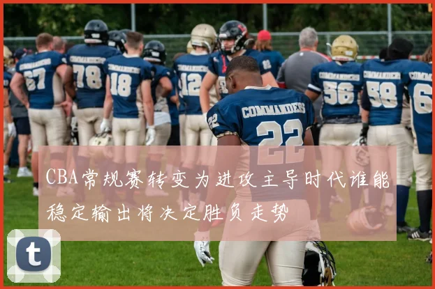 CBA常规赛转变为进攻主导时代谁能稳定输出将决定胜负走势