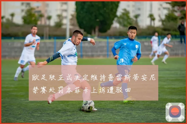 欧足联正式决定维持普雷斯蒂安尼禁赛处罚本菲卡上诉遭驳回