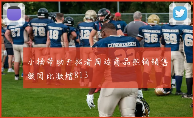 小杨带动开拓者周边商品热销销售额同比激增813
