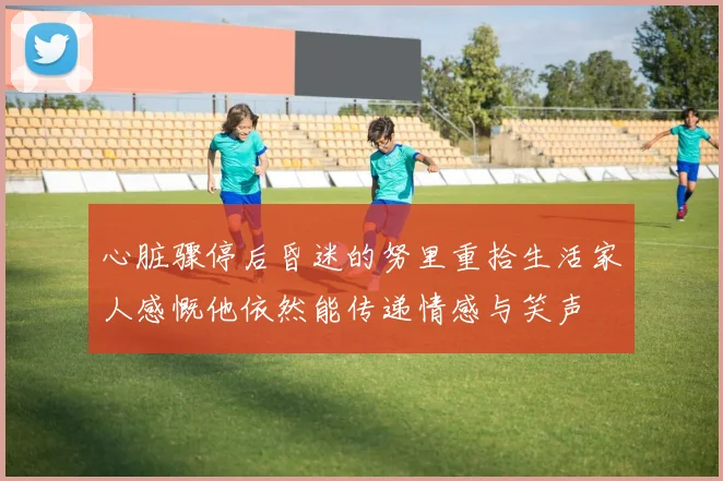 心脏骤停后昏迷的努里重拾生活家人感慨他依然能传递情感与笑声