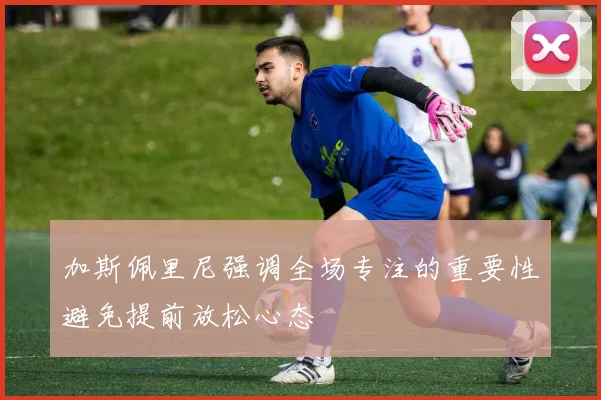 加斯佩里尼强调全场专注的重要性避免提前放松心态