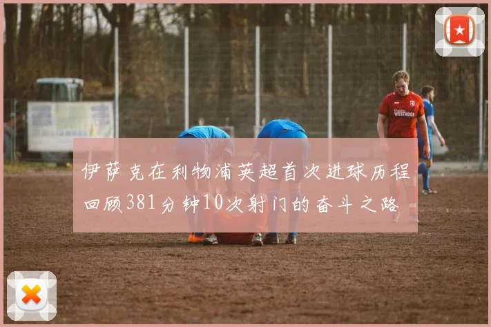 伊萨克在利物浦英超首次进球历程回顾381分钟10次射门的奋斗之路