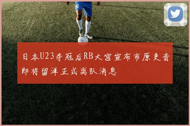 日本U23夺冠后RB大宫宣布市原吏音即将留洋正式离队消息