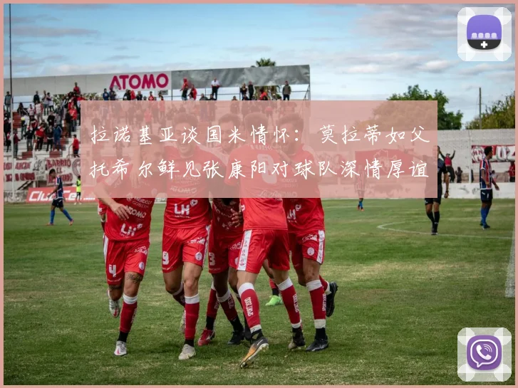 拉诺基亚谈国米情怀：莫拉蒂如父托希尔鲜见张康阳对球队深情厚谊