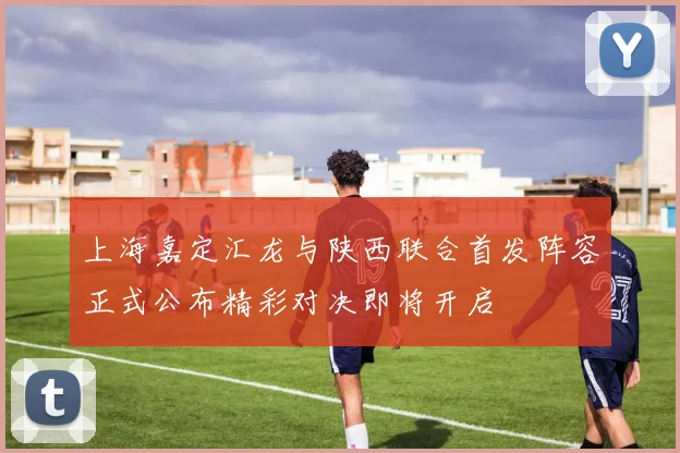 上海嘉定汇龙与陕西联合首发阵容正式公布精彩对决即将开启