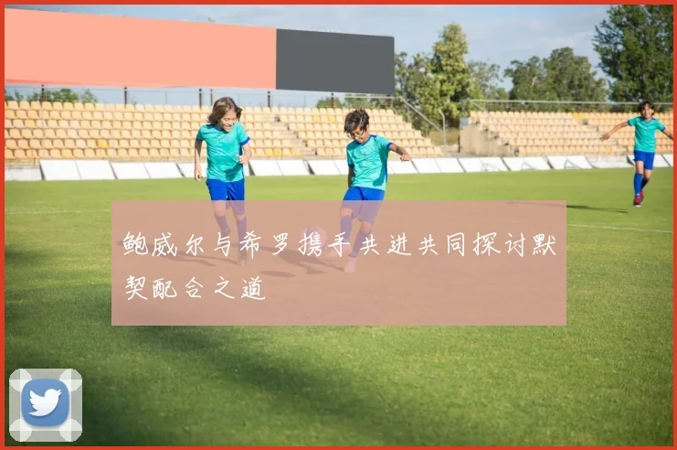 鲍威尔与希罗携手共进共同探讨默契配合之道