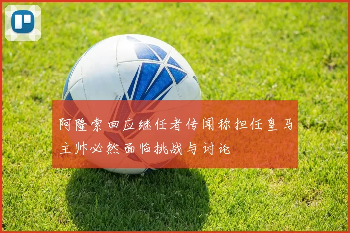 阿隆索回应继任者传闻称担任皇马主帅必然面临挑战与讨论
