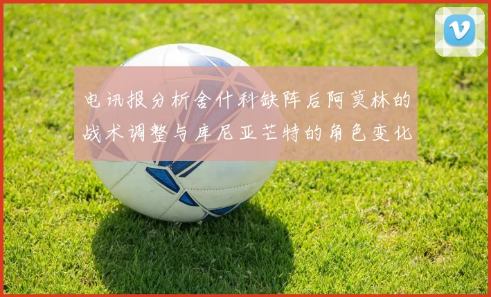 电讯报分析舍什科缺阵后阿莫林的战术调整与库尼亚芒特的角色变化