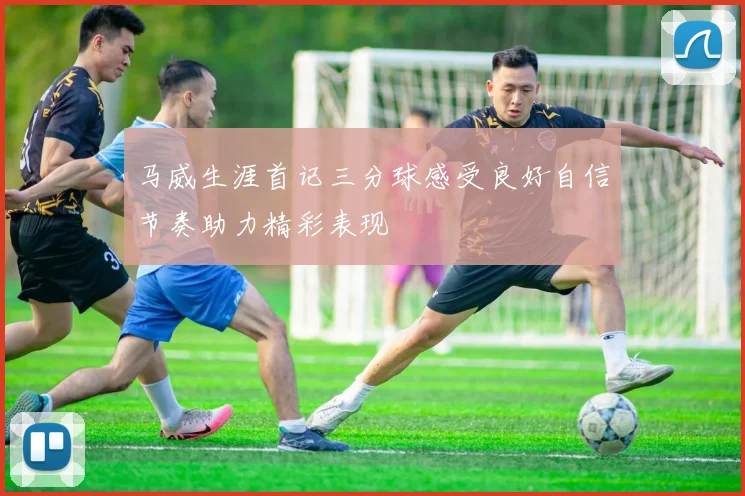 马威生涯首记三分球感受良好自信节奏助力精彩表现