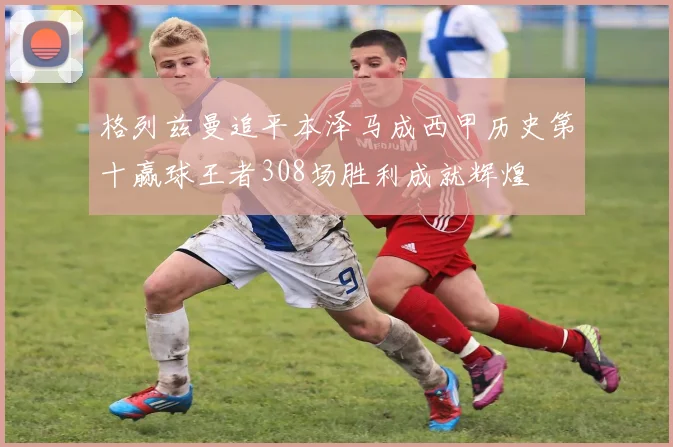 格列兹曼追平本泽马成西甲历史第十赢球王者308场胜利成就辉煌