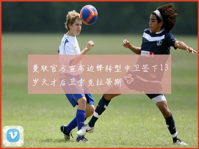 曼联官方宣布边锋转型中卫签下13岁天才后卫索克拉蒂斯