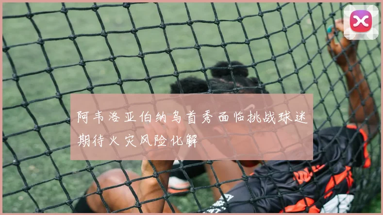 阿韦洛亚伯纳乌首秀面临挑战球迷期待火灾风险化解