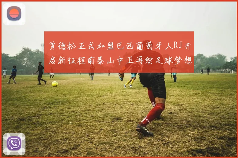 贾德松正式加盟巴西葡萄牙人RJ开启新征程前泰山中卫再续足球梦想