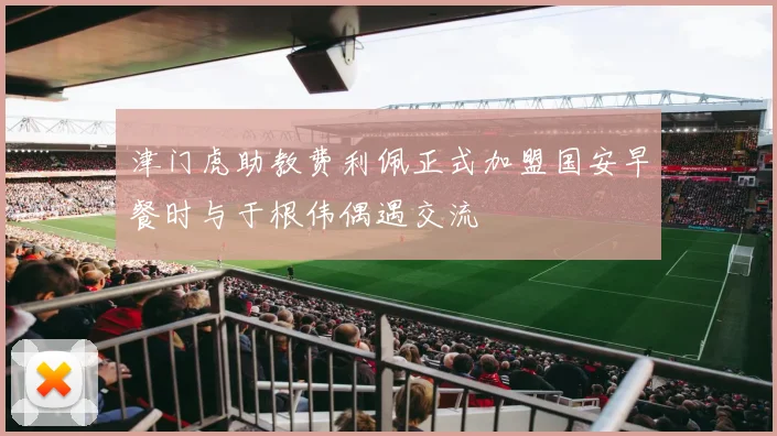 津门虎助教费利佩正式加盟国安早餐时与于根伟偶遇交流