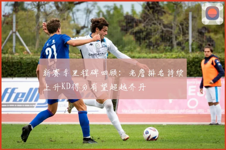 新赛季里程碑回顾：老詹排名持续上升KD得分有望超越乔丹