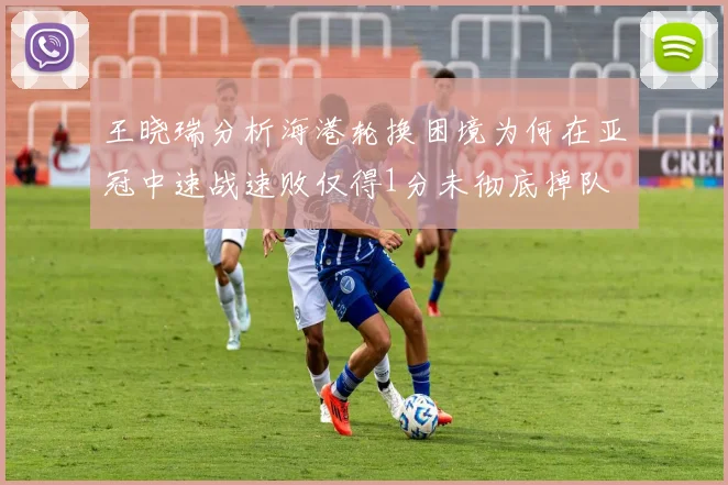 王晓瑞分析海港轮换困境为何在亚冠中速战速败仅得1分未彻底掉队