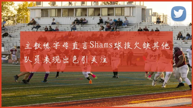 主教练字母直言Shams球技欠缺其他队员表现出色引关注