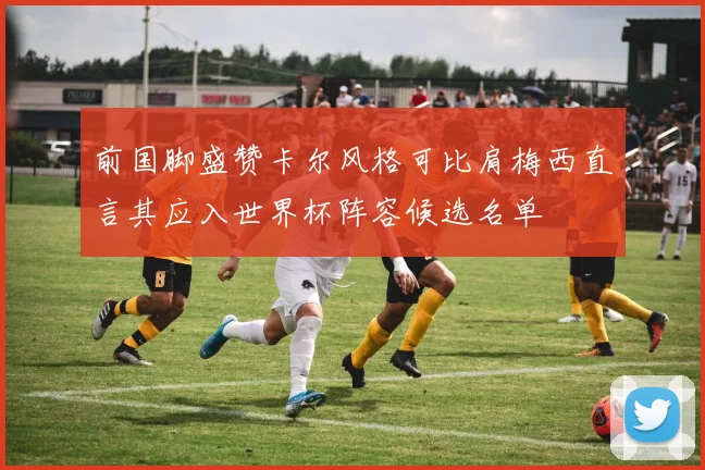 前国脚盛赞卡尔风格可比肩梅西直言其应入世界杯阵容候选名单