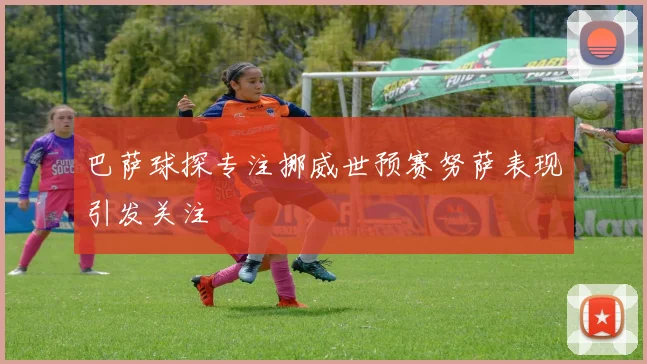 巴萨球探专注挪威世预赛努萨表现引发关注