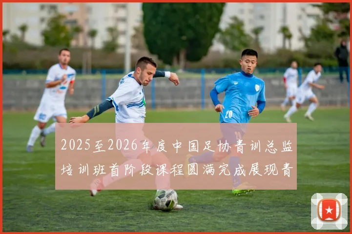 2025至2026年度中国足协青训总监培训班首阶段课程圆满完成展现青训新发展
