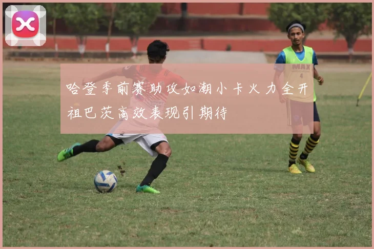 哈登季前赛助攻如潮小卡火力全开祖巴茨高效表现引期待