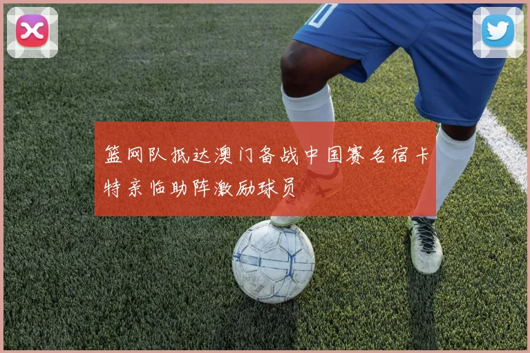 篮网队抵达澳门备战中国赛名宿卡特亲临助阵激励球员
