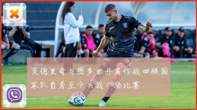 莫德里奇与图多尔并肩作战回顾国家队首秀至今共战六场比赛
