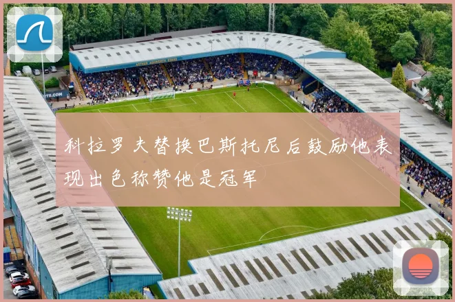 科拉罗夫替换巴斯托尼后鼓励他表现出色称赞他是冠军