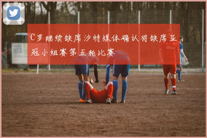 C罗继续缺席沙特媒体确认将缺席亚冠小组赛第五轮比赛
