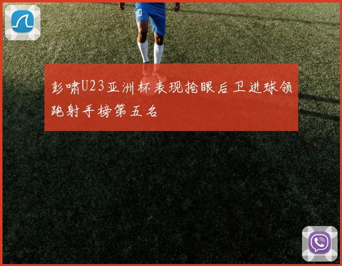 彭啸U23亚洲杯表现抢眼后卫进球领跑射手榜第五名