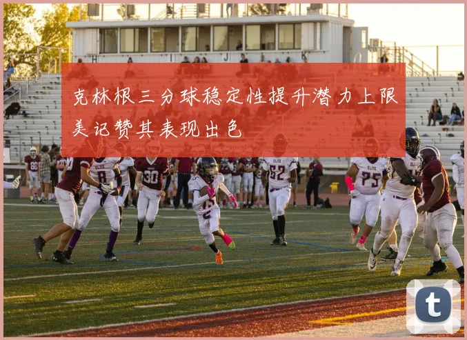 克林根三分球稳定性提升潜力上限美记赞其表现出色