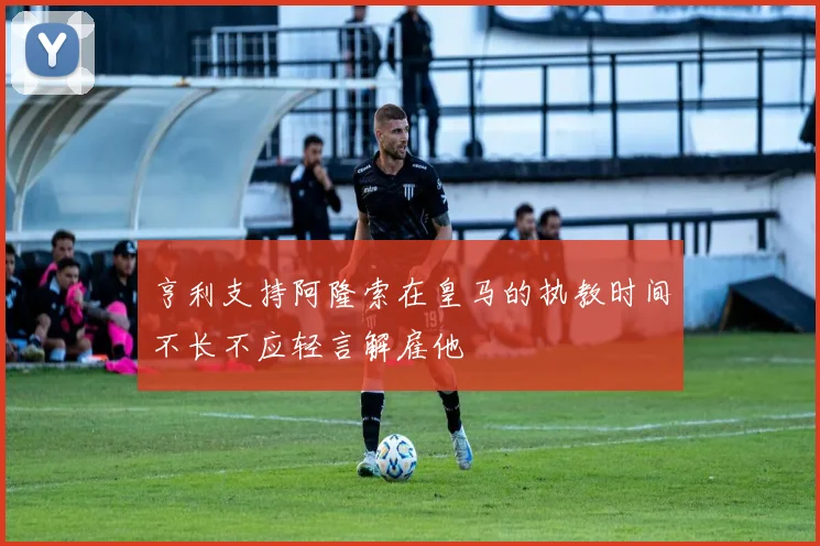 亨利支持阿隆索在皇马的执教时间不长不应轻言解雇他