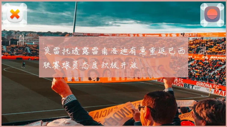 莫雷托透露雷南洛迪有意重返巴西联赛球员态度积极开放