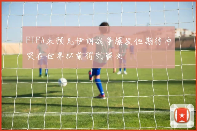 FIFA未预见伊朗战争爆发但期待冲突在世界杯前得到解决