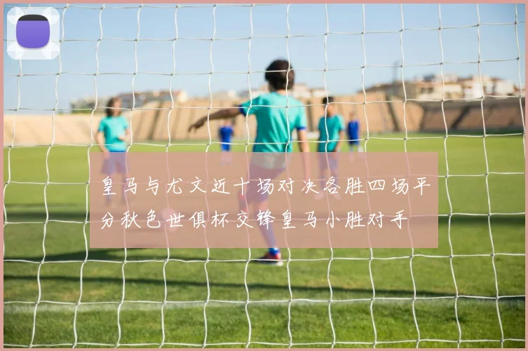 皇马与尤文近十场对决各胜四场平分秋色世俱杯交锋皇马小胜对手