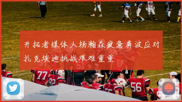 开拓者媒体人杨瀚森疲惫奔波应对扎克埃迪挑战艰难重重