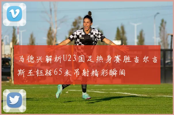 马德兴解析U23国足热身赛胜吉尔吉斯王钰栋65米吊射精彩瞬间